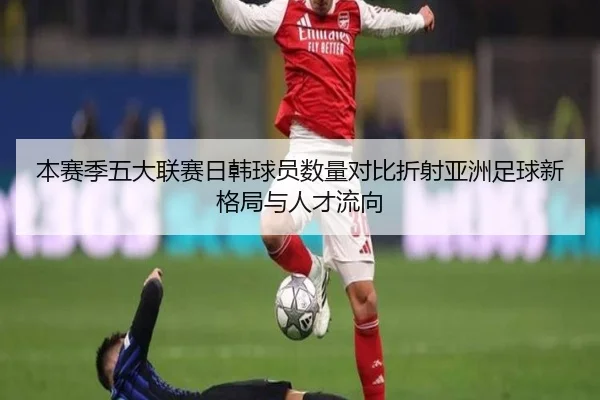 本赛季五大联赛日韩球员数量对比折射亚洲足球新格局与人才流向
