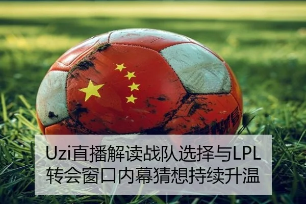 Uzi直播解读战队选择与LPL转会窗口内幕猜想持续升温
